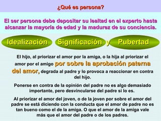 ¿Qué es persona? El ser persona debe depositar su lealtad en el experto hasta alcanzar la mayoría de edad y la madurez de su conciencia. Idealización  Significación  y  Pubertad El hijo, al priorizar el amor por la amiga, o la hija al priorizar el amor por el amigo  por sobre la aprobación paterna del amor,  degrada al padre y lo provoca a reaccionar en contra del hijo. Ponerse en contra de la opinión del padre no es algo demasiado importante, pero desvincularse del padre si lo es.  Al priorizar el amor del joven, o de la joven por sobre el amor del padre se está diciendo con la conducta que el amor de padre no es tan bueno como el de la amiga. O que el amor de la amiga vale más que el amor del padre o de los padres. 