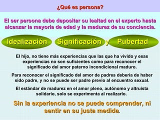 ¿Qué es persona? El ser persona debe depositar su lealtad en el experto hasta alcanzar la mayoría de edad y la madurez de su conciencia. Idealización  Significación  y  Pubertad El hijo, no tiene más experiencias que las que ha vivido y esas experiencias no son suficientes como para reconocer el significado del amor paterno incondicional maduro. Para reconocer el significado del amor de padres debería de haber sido padre, y no se puede ser padre previo al encuentro sexual. El estándar de madurez en el amor pleno, autónomo y altruista solidario, solo se experimenta al realizarlo.  Sin la experiencia no se puede comprender, ni sentir en su justa medida . 