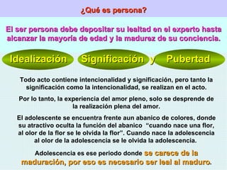 ¿Qué es persona? El ser persona debe depositar su lealtad en el experto hasta alcanzar la mayoría de edad y la madurez de su conciencia. Idealización  Significación  y  Pubertad Todo acto contiene intencionalidad y significación, pero tanto la significación como la intencionalidad, se realizan en el acto. Por lo tanto, la experiencia del amor pleno, solo se desprende de la realización plena del amor. El adolescente se encuentra frente aun abanico de colores, donde su atractivo oculta la función del abanico  “cuando nace una flor, al olor de la flor se le olvida la flor”. Cuando nace la adolescencia al olor de la adolescencia se le olvida la adolescencia.  Adolescencia es ese periodo donde  se carece de la maduración, por eso es necesario ser leal al maduro . 