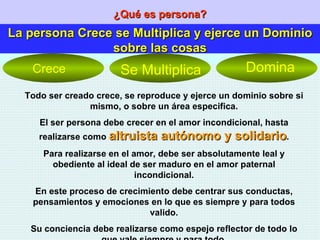 ¿Qué es persona? La persona Crece se Multiplica y ejerce un Dominio sobre las cosas Todo ser creado crece, se reproduce y ejerce un dominio sobre si mismo, o sobre un área especifica. El ser persona debe crecer en el amor incondicional, hasta realizarse como  altruista autónomo y solidario . Para realizarse en el amor, debe ser absolutamente leal y obediente al ideal de ser maduro en el amor paternal incondicional. En este proceso de crecimiento debe centrar sus conductas, pensamientos y emociones en lo que es siempre y para todos valido. Su conciencia debe realizarse como espejo reflector de todo lo que vale siempre y para todo. Crece Se Multiplica Domina 