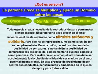 ¿Qué es persona? La persona Crece se Multiplica y ejerce un Dominio sobre las cosas Toda especie creada necesita de la reproducción para permanecer siendo especie. El ser persona debe crecer en el amor incondicional, hasta realizarse como  altruista autónomo y solidario . Para eso ha de reproducirse, mediante la unión con su complementario. De esta unión, no solo se desprende la posibilidad de ser padres, sino también la posibilidad de comprender los aspectos del complementario que nos completa como personas.  Para realizarse en el amor, el individuo debe ser absolutamente leal y obediente al ideal de ser maduro en el amor paternal incondicional. En este proceso de crecimiento deben centrar sus conductas, pensamientos y emociones en lo que es siempre y para todos valido. Crece Se Multiplica Domina 