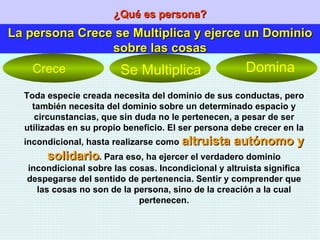 ¿Qué es persona? La persona Crece se Multiplica y ejerce un Dominio sobre las cosas Toda especie creada necesita del dominio de sus conductas, pero también necesita del dominio sobre un determinado espacio y circunstancias, que sin duda no le pertenecen, a pesar de ser utilizadas en su propio beneficio. El ser persona debe crecer en la incondicional, hasta realizarse como  altruista autónomo y solidario . Para eso, ha ejercer el verdadero dominio incondicional sobre las cosas. Incondicional y altruista significa despegarse del sentido de pertenencia. Sentir y comprender que las cosas no son de la persona, sino de la creación a la cual pertenecen. Crece Se Multiplica Domina 