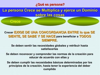 ¿Qué es persona? La persona Crece se Multiplica y ejerce un Dominio sobre las cosas Crecer  EXIGE DE UNA CONCORDANCIA ENTRE lo que SE SIENTE, SE SABE Y SE HACE  para beneficiar a  TODOS SIEMPRE. Se deben sentir las necesidades globales y retribuir hasta satisfacerlas Se deben reconocer y comprender las normas de la creación para educar de acuerdo con ellas y  Se deben cumplir las necesidades básicas determinadas por los principios de la creación, hasta tener la experiencia del deber cumplido Crece 