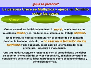 ¿Qué es persona? La persona Crece se Multiplica y ejerce un Dominio sobre las cosas Crecer es madurar individualmente en lo  moral ; es madurar en las relaciones  éticas , y es, madurar en el dominio del trabajo  estético . En lo moral, es necesario madurar en el sentido de ser capaz de dominar la tentación del celo, de  no caer en la tentación de los extremos  y por supuesto, de no caer en la tentación del sexo prematuro,  indebido o inadecuado.  Una vez maduro, seguro y responsable en el cumplimiento del deber de superar la tentación del celo psicosomático, el individuo estará en condiciones de iniciar su labor reproductiva sobre el consentimiento y bendición paternas. Crece 