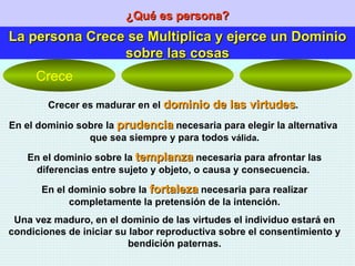 ¿Qué es persona? La persona Crece se Multiplica y ejerce un Dominio sobre las cosas Crecer es madurar en el  dominio de las virtudes .  En el dominio sobre la  prudencia  necesaria para elegir la alternativa  que sea siempre y para todos  válida . En el dominio sobre la  templanza  necesaria para afrontar las diferencias entre sujeto y objeto, o causa y consecuencia.  En el dominio sobre la  fortaleza  necesaria para realizar completamente la pretensión de la intención. Una vez maduro, en el dominio de las virtudes el individuo estará en condiciones de iniciar su labor reproductiva sobre el consentimiento y bendición paternas. Crece 