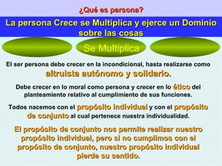 ¿Qué es persona? La persona Crece se Multiplica y ejerce un Dominio sobre las cosas El ser persona debe crecer en la incondicional, hasta realizarse como  altruista autónomo y solidario. Debe crecer en lo moral como persona y crecer en lo  ético  del planteamiento relativo al cumplimiento de sus funciones. Todos nacemos con el  propósito individual  y con el  propósito de conjunto  al cual pertenece nuestra individualidad. El propósito de conjunto nos permite realizar nuestro propósito individual, pero si no cumplimos con el propósito de conjunto, nuestro propósito individual pierde su sentido. Se Multiplica 