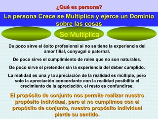 ¿Qué es persona? La persona Crece se Multiplica y ejerce un Dominio sobre las cosas De poco sirve el éxito profesional si no se tiene la experiencia del amor filial, conyugal o paternal. De poco sirve el cumplimiento de roles que no son naturales. De poco sirve el pretender sin la experiencia del deber cumplido. La realidad es una y la apreciación de la realidad es múltiple, pero solo la apreciación concordante con la realidad posibilita el crecimiento de la apreciación, el resto es confundirse. El propósito de conjunto nos permite realizar nuestro propósito individual, pero si no cumplimos con el propósito de conjunto, nuestro propósito individual pierde su sentido. Se Multiplica 