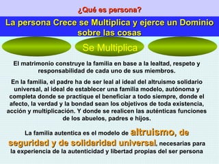 ¿Qué es persona? La persona Crece se Multiplica y ejerce un Dominio sobre las cosas El matrimonio construye la familia en base a la lealtad, respeto y responsabilidad de cada uno de sus miembros. En la familia, el padre ha de ser leal al ideal del altruismo solidario universal, al ideal de establecer una familia modelo, autónoma y completa donde se practique el beneficiar a todo siempre, donde el afecto, la verdad y la bondad sean los objetivos de toda existencia, acción y multiplicación. Y donde se realicen las auténticas funciones de los abuelos, padres e hijos. La familia autentica es el modelo de  altruismo , de seguridad y de solidaridad universal , necesarias para la experiencia de la autenticidad y libertad propias del ser persona Se Multiplica 