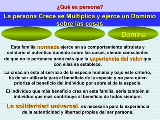 ¿Qué es persona? La persona Crece se Multiplica y ejerce un Dominio sobre las cosas Esta familia  normada  ejerce en su comportamiento altruista y solidario el autentico dominio sobre las cosas, siendo conscientes de que no le pertenece nada más que la  experiencia del valor  que con ellas se establece. La creación está al servicio de la especie humana y bajo este criterio, ha de ser utilizada para el beneficio de la especie y no para quien prioriza el beneficio del individuo por sobre el de la especie. El individuo que más beneficio crea en esta familia, sería también el individuo que más contribuye al beneficio de todos siempre. La solidaridad universal ,  es necesaria para la experiencia de la autenticidad y libertad propias del ser persona. Domina 