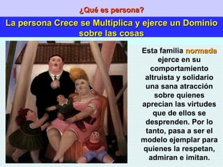 ¿Qué es persona? La persona Crece se Multiplica y ejerce un Dominio sobre las cosas Esta familia  normada  ejerce en su comportamiento altruista y solidario una sana atracción sobre quienes aprecian las virtudes que de ellos se desprenden. Por lo tanto, pasa a ser el modelo ejemplar para quienes la respetan, admiran e imitan. 