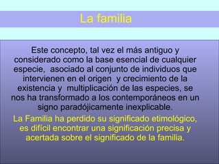 La familia Este concepto, tal vez el más antiguo y considerado como la base esencial de cualquier especie,  asociado al conjunto de individuos que intervienen en el origen  y crecimiento de la existencia y  multiplicación de las especies, se nos ha transformado a los contemporáneos en un signo paradójicamente inexplicable. La Familia ha perdido su significado etimológico, es difícil encontrar una significación precisa y acertada sobre el significado de la familia. 