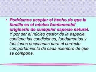 Podríamos aceptar el hecho de que la familia es el núcleo fundamental originario de cualquier especie natural.   Y por ser el núcleo gestor de la especie, contiene las condiciones, fundamentos y funciones necesarias para el correcto comportamiento de cada miembro de que se compone. 