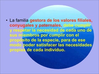La familia  gestora de los valores filiales, conyugales y paternales,  debe cumplir y respetar la necesidad de cada uno de sus miembros por cumplir con el propósito de la especie, para de ese modo poder satisfacer las necesidades propias de cada individuo. 