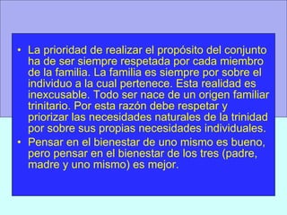 La prioridad de realizar el propósito del conjunto ha de ser siempre respetada por cada miembro de la familia. La familia es siempre por sobre el individuo a la cual pertenece. Esta realidad es inexcusable. Todo ser nace de un origen familiar trinitario. Por esta razón debe respetar y priorizar las necesidades naturales de la trinidad por sobre sus propias necesidades individuales. Pensar en el bienestar de uno mismo es bueno, pero pensar en el bienestar de los tres (padre, madre y uno mismo) es mejor. 