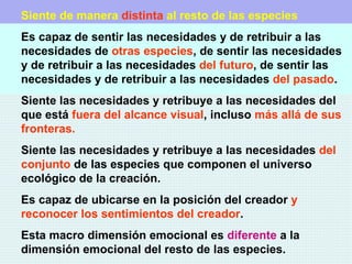 Siente de manera   distinta  al resto de las especies Es capaz de sentir las necesidades y de retribuir a las necesidades de  otras especies , de sentir las necesidades y de retribuir a las necesidades  del futuro , de sentir las necesidades y de retribuir a las necesidades  del pasado . Siente las necesidades y retribuye a las necesidades del que está  fuera del alcance visual , incluso  más allá de sus fronteras. Siente las necesidades y retribuye a las necesidades  del conjunto  de las especies que componen el universo ecológico de la creación. Es capaz de ubicarse en la posición del creador  y reconocer   los sentimientos del creador . Esta macro dimensión emocional es  diferente   a la dimensión emocional del resto de las especies. 