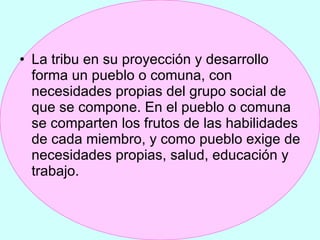 La tribu en su proyección y desarrollo forma un pueblo o comuna, con necesidades propias del grupo social de que se compone. En el pueblo o comuna se comparten los frutos de las habilidades de cada miembro, y como pueblo exige de necesidades propias, salud, educación y trabajo.  