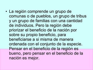 La región comprende un grupo de comunas o de pueblos, un grupo de tribus y un grupo de familias con una cantidad de individuos. Pero la región debe priorizar el beneficio de la nación por sobre su propio beneficio, para beneficiarse a si misma de manera ordenada con el conjunto de la especie. Pensar en el beneficio de la región es bueno, pero pensar en el beneficio de la nación es mejor. 