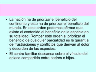 La nación ha de priorizar el beneficio del continente y este ha de priorizar el beneficio del mundo. En este orden podemos afirmar que existe el contenido el beneficio de la especie en su totalidad. Romper este orden al priorizar el beneficio de cualquier parcialidad es la garantía de frustraciones y conflictos que derivan al dolor y desorden de las especies. El centro familiar descansa sobre el vínculo del enlace compartido entre padres e hijos. 