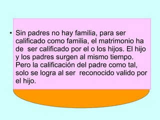 Sin padres no hay familia, para ser calificado como familia, el matrimonio ha de  ser calificado por el o los hijos. El hijo y los padres surgen al mismo tiempo. Pero la calificación del padre como tal, solo se logra al ser  reconocido valido por el hijo. 