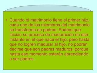 Cuando el matrimonio tiene el primer hijo, cada uno de los miembros del matrimonio se transforma en padres. Padres que inician su proceso de maduración en ese instante en el que nace el hijo, pero hasta que no logren madurar al hijo, no podrán decirse que son padres maduros, porque hasta ese momento estarán aprendiendo a ser padres.   