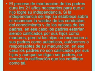El proceso de maduración de los padres dura los 21 años necesarios para que el hijo logre su independencia. Si la independencia del hijo se establece sobre el reconocer la validez de las conductas, del conocimiento y de los valores de los padres, en ese caso los padres estarían siendo calificados por sus hijos como maduros, pero si los hijos no reconocen a sus padres como auténticos, autónomos o responsables de su maduración, en ese caso los padres no son calificados por sus hijos y aunque se digan ser padres, no tendrán la calificación que los certifique como tal. 