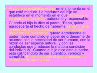 Al padre lo establece el hijo  en el momento en el que está maduro. La madurez del hijo se establece en el momento en el que  reconoce a su padre como valido , autónomo y responsable. Cuando el hijo le dice al padre: “Papá, quiero agradecerte el hecho de haberme  salvado de la ignorancia, de la impureza y del rechazo del propósito de la especie,  quiero agradecerte el poder haber cumplido el deber de ordenarme de acuerdo con la necesidad de ser humano, con la razón de ser especie natural  y con las conductas que producen la madura condición del individuo”. Cuando el hijo dice esto al padre, está calificándolo de ser auténtico, verídico y cumplido.  En ese instante el padre adquiere la condición de ser maduro. 