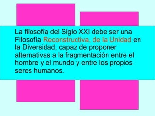 La filosofía del Siglo XXI debe ser una Filosofía  Reconstructiva, de la Unidad  en la Diversidad, capaz de proponer alternativas a la fragmentación entre el hombre y el mundo y entre los propios seres humanos.  