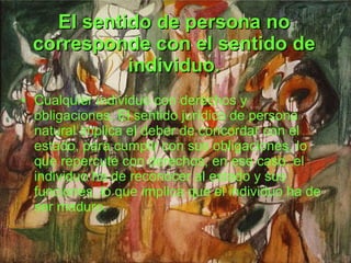 El sentido de persona no corresponde con el sentido de individuo. Cualquier individuo con derechos y obligaciones. El sentido jurídico de persona natural implica el deber de concordar con el estado, para cumplir con sus obligaciones, lo que repercute con derechos, en ese caso. el individuo ha de reconocer al estado y sus funciones, lo que implica que el individuo ha de ser maduro. 