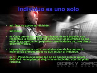 Individuo es uno solo adj. Que no puede ser dividido.    individual.    m. Cada uno de los seres organizados de una especie, con respecto a la especie a la que pertenece: los miembros de esa especie se agrupan en pequeñas colectividades de unos diez o doce individuos.    La propia persona u otra con abstracción de las demás: lo malo de las grandes urbes es que anulan al individuo.   m. y f. Persona cuya identidad no se conoce o no se quiere descubrir: en el piso de abajo vive un individuo con una pinta rarísima.   