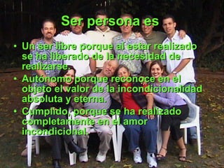 Ser persona es   Un ser libre porque al estar realizado se ha liberado de la necesidad de realizarse. Autónomo porque reconoce en el objeto el valor de la incondicionalidad absoluta y eterna. Cumplido, porque se ha realizado completamente en el amor incondicional.   