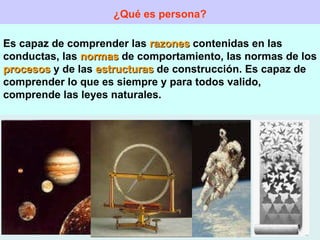 ¿Qué es persona? Es capaz de comprender las  razones  contenidas en las conductas, las  normas  de comportamiento, las normas de los  procesos  y de las  estructuras  de construcción. Es capaz de comprender lo que es siempre y para todos valido, comprende las leyes naturales. 