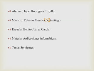 
 Alumno: Jojan Rodríguez Trujillo.
 Maestro: Roberto Morales de Santiago.
 Escuela: Benito Juárez García.
 Materia: Aplicaciones informáticas.
 Tema: Serpientes.
 