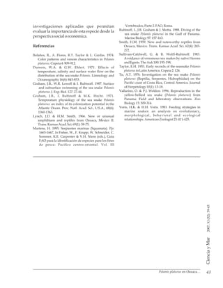 43
CienciayMar2007,XI(32):39-43
Vertebrados,Parte 2.FAO, Roma.investigaciones aplicadas que permitan
Rubinoff, I., J.B. Graham & J. Motta. 1988. Diving of theevaluar la importancia de esta especie desde la
sea snake Pelamis platurus in the Gulf of Panama.
perspectivasocialoeconómica. MarineBiology97: 157-163.
Smith, H.M. 1959. New and noteworthy reptiles from
Referencias Oaxaca, Mexico. Trans. Kansas Acad. Sci. 62(4): 265-
272.
Sullivan-Caldwell, G. & R. Wolff-Rubinoff. 1983.Bolaños, R., A. Flores, R.T. Taylor & L. Cerdas. 1974.
Avoidance of venomous sea snakes by naïve HeronsColor patterns and venom characteristics in Pelamis
andEgrets. TheAuk100:195-198.platurus.Copeia4:909-912.
Taylor, E.H. 1953. Early records of the seasnake PelamisDunson, W.A. & G.W. Ehlert. 1971. Effects of
platurus inLatin America.Copeia2:124.temperature, salinity and surface water flow on the
Tu, A.T. 1976. Investigation on the sea snake Pelamisdistribution of the sea snake Pelamis. Limnology and
platurus (Reptilia, Serpentes, Hidrophiidae) on theOceanography 16(6): 845-853.
Pacific coast of Costa Rica, Central America. JournalGraham, J.B., W.R. Lowell & I. Rubinoff. 1987. Surface
ofHerpetology 10(1): 13-18.and subsurface swimming of the sea snake Pelamis
Vallarino, O. & P.J. Weldon. 1996. Reproduction in theplaturus.J. Exp. Biol.127:27-44.
yellow-bellied sea snake (Pelamis platurus) fromGraham, J.B., I. Rubinoff & M.K. Hecht. 1971.
Panama: Field and laboratory observations. ZooTemperature physiology of the sea snake Pelamis
Biology15:309-314.platurus: an index of its colonization potential in the
Voris, H.K. & H.H. Voris. 1983. Feeding strategies inAtlantic Ocean. Proc. Natl. Acad. Sci., U.S.A., 68(6):
marine snakes: an analysis on evolutionary,1360-1363.
morphological, behavioral and ecologicalLynch, J.D. & H.M. Smith. 1966. New or unusual
relationships.AmericanZoologist23: 411-425.amphibians and reptiles from Oaxaca, Mexico II.
Trans.KansasAcad.Sci.69(1): 58-75.
Martens, H. 1995. Serpientes marinas (Squamata). Pp:
1665-1667, In Fisher, W., F. Krupp, W. Schneider, C.
Sommer, K.E. Carpenter & V.H. Niem (eds.), Guía
FAO para la identificación de especies para los fines
de pesca: Pacifico centro-oriental. Vol. III
Pelamis platurus en Oaxaca…
 