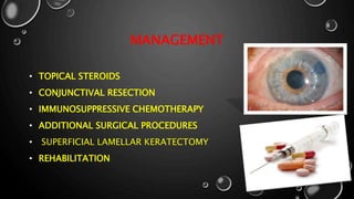 MANAGEMENT
• TOPICAL STEROIDS
• CONJUNCTIVAL RESECTION
• IMMUNOSUPPRESSIVE CHEMOTHERAPY
• ADDITIONAL SURGICAL PROCEDURES
• SUPERFICIAL LAMELLAR KERATECTOMY
• REHABILITATION
 
