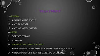 TREATMENT
GENERAL
1. REMOVE SEPTIC FOCUS
2. ANTI TB DRUGS
3. ANTI HELMINTHS DRUGS
LOCAL
1. CORTICOSTEROID
2. ATROPINE
TREATMENT OF COMPLICATIONS
1. FASCICULAR ULCER (CHEMICAL CAUTERY BY CARBOLIC ACID)
2. FASCICULAR BLOOD VESSELS (ELECTRIC CAUTERY)
 