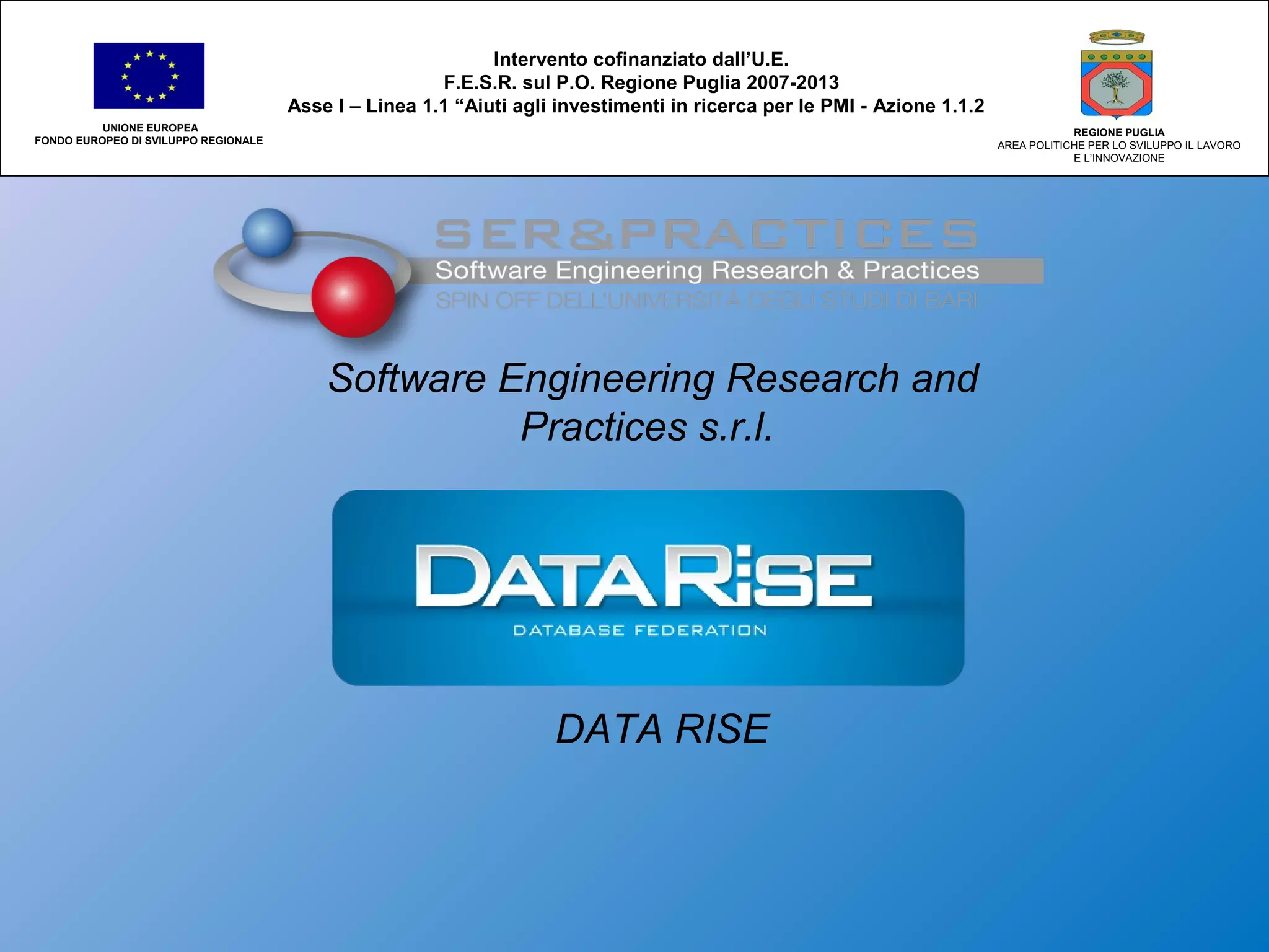 Software Engineering Research and
Practices s.r.l.
DATA RISE
Intervento cofinanziato dall’U.E.
F.E.S.R. sul P.O. Regione Puglia 2007-2013
Asse I – Linea 1.1 “Aiuti agli investimenti in ricerca per le PMI - Azione 1.1.2
UNIONE EUROPEA
FONDO EUROPEO DI SVILUPPO REGIONALE
REGIONE PUGLIA
AREA POLITICHE PER LO SVILUPPO IL LAVORO
E L’INNOVAZIONE
 