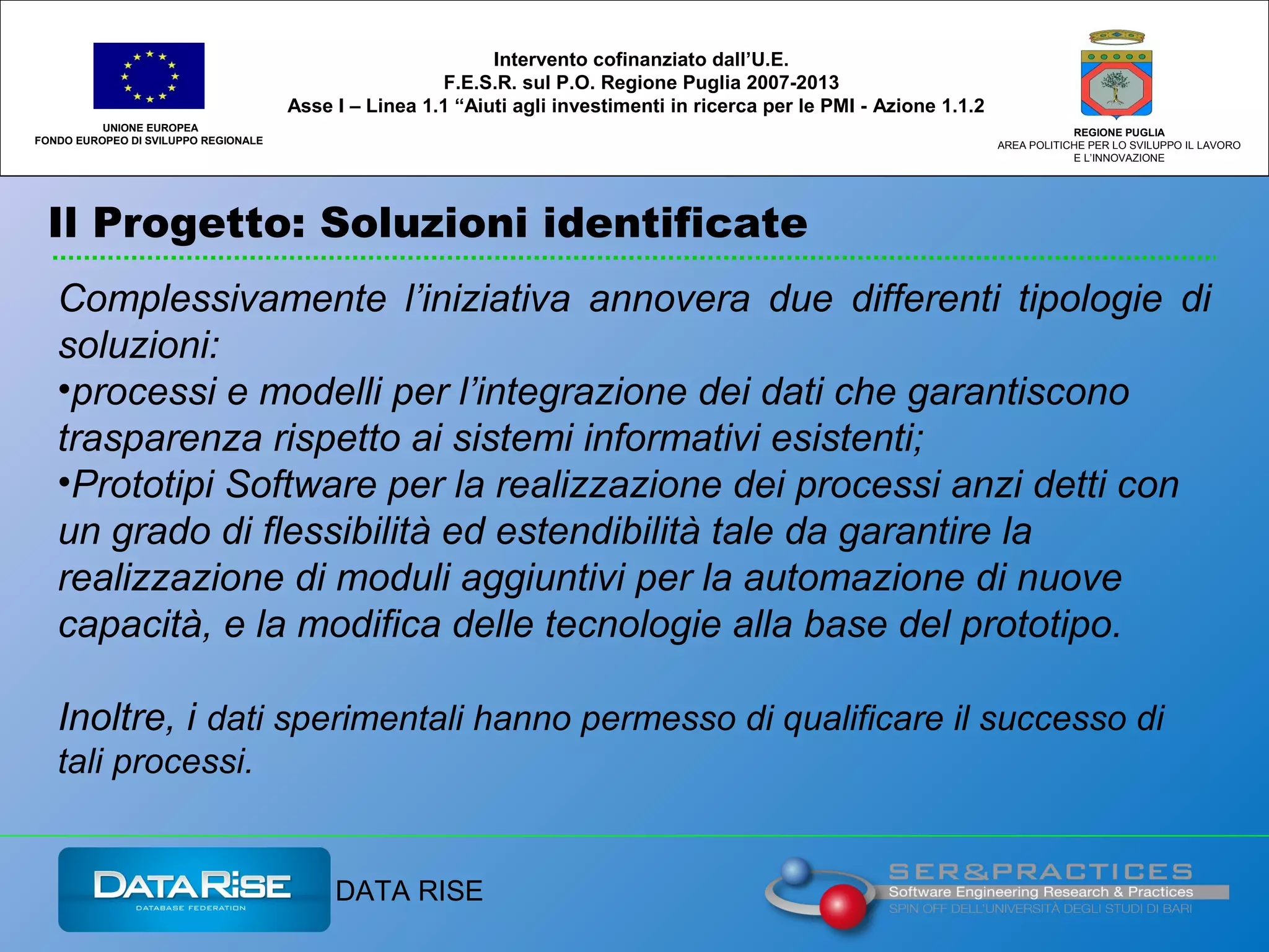Il Progetto: Soluzioni identificate
UNIONE EUROPEA
FONDO EUROPEO DI SVILUPPO REGIONALE
REGIONE PUGLIA
AREA POLITICHE PER LO SVILUPPO IL LAVORO
E L’INNOVAZIONE
Complessivamente l’iniziativa annovera due differenti tipologie di
soluzioni:
•processi e modelli per l’integrazione dei dati che garantiscono
trasparenza rispetto ai sistemi informativi esistenti;
•Prototipi Software per la realizzazione dei processi anzi detti con
un grado di flessibilità ed estendibilità tale da garantire la
realizzazione di moduli aggiuntivi per la automazione di nuove
capacità, e la modifica delle tecnologie alla base del prototipo.
Inoltre, i dati sperimentali hanno permesso di qualificare il successo di
tali processi.
Intervento cofinanziato dall’U.E.
F.E.S.R. sul P.O. Regione Puglia 2007-2013
Asse I – Linea 1.1 “Aiuti agli investimenti in ricerca per le PMI - Azione 1.1.2
DATA RISE
 