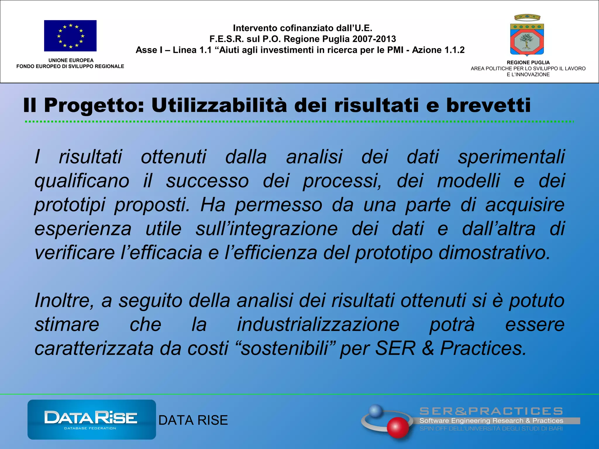 Il Progetto: Utilizzabilità dei risultati e brevetti
UNIONE EUROPEA
FONDO EUROPEO DI SVILUPPO REGIONALE
REGIONE PUGLIA
AREA POLITICHE PER LO SVILUPPO IL LAVORO
E L’INNOVAZIONE
I risultati ottenuti dalla analisi dei dati sperimentali
qualificano il successo dei processi, dei modelli e dei
prototipi proposti. Ha permesso da una parte di acquisire
esperienza utile sull’integrazione dei dati e dall’altra di
verificare l’efficacia e l’efficienza del prototipo dimostrativo.
Inoltre, a seguito della analisi dei risultati ottenuti si è potuto
stimare che la industrializzazione potrà essere
caratterizzata da costi “sostenibili” per SER & Practices.
Intervento cofinanziato dall’U.E.
F.E.S.R. sul P.O. Regione Puglia 2007-2013
Asse I – Linea 1.1 “Aiuti agli investimenti in ricerca per le PMI - Azione 1.1.2
DATA RISE
 