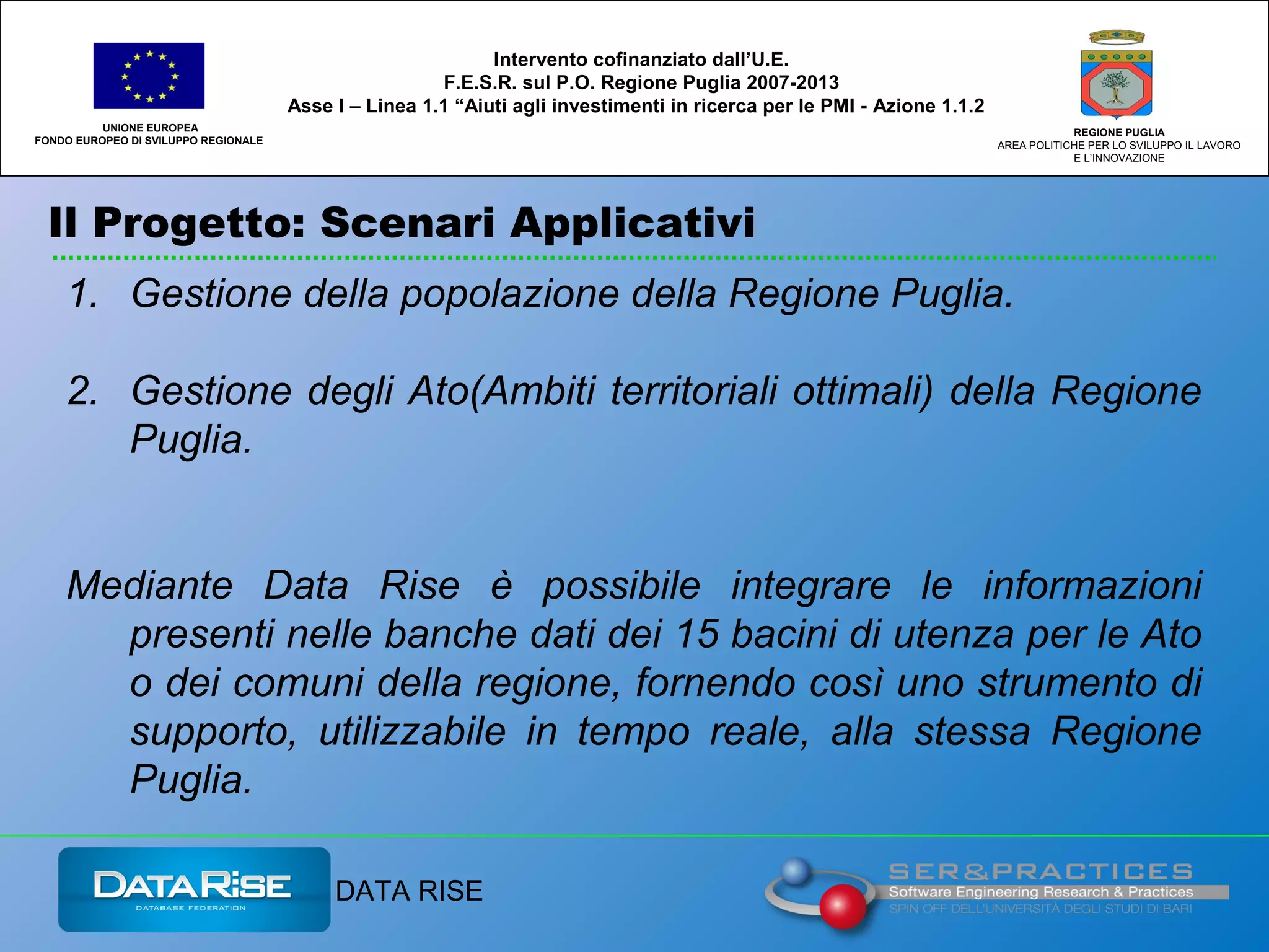 Il Progetto: Scenari Applicativi
UNIONE EUROPEA
FONDO EUROPEO DI SVILUPPO REGIONALE
REGIONE PUGLIA
AREA POLITICHE PER LO SVILUPPO IL LAVORO
E L’INNOVAZIONE
Intervento cofinanziato dall’U.E.
F.E.S.R. sul P.O. Regione Puglia 2007-2013
Asse I – Linea 1.1 “Aiuti agli investimenti in ricerca per le PMI - Azione 1.1.2
DATA RISE
1. Gestione della popolazione della Regione Puglia.
2. Gestione degli Ato(Ambiti territoriali ottimali) della Regione
Puglia.
Mediante Data Rise è possibile integrare le informazioni
presenti nelle banche dati dei 15 bacini di utenza per le Ato
o dei comuni della regione, fornendo così uno strumento di
supporto, utilizzabile in tempo reale, alla stessa Regione
Puglia.
 