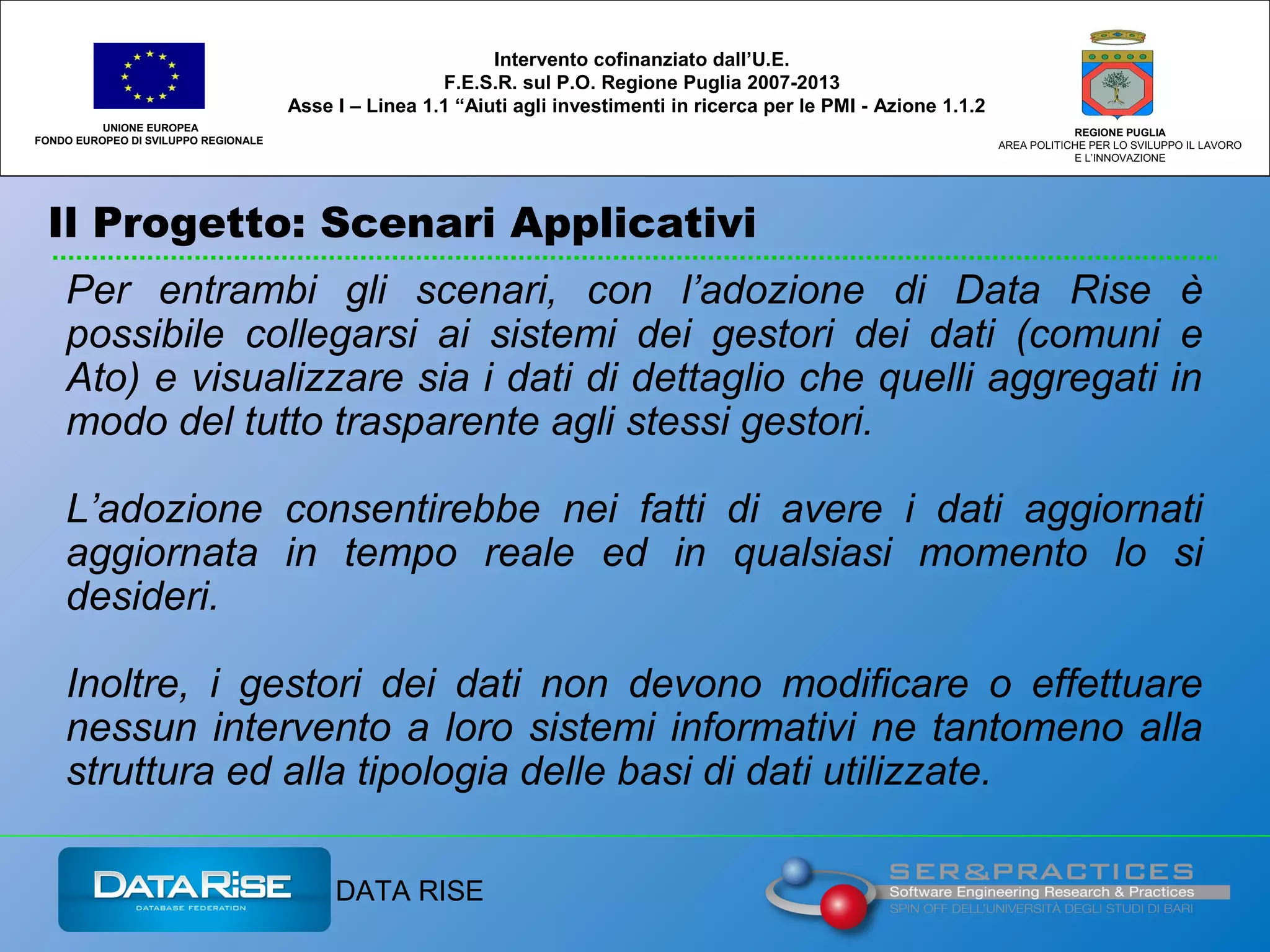 Il Progetto: Scenari Applicativi
UNIONE EUROPEA
FONDO EUROPEO DI SVILUPPO REGIONALE
REGIONE PUGLIA
AREA POLITICHE PER LO SVILUPPO IL LAVORO
E L’INNOVAZIONE
Intervento cofinanziato dall’U.E.
F.E.S.R. sul P.O. Regione Puglia 2007-2013
Asse I – Linea 1.1 “Aiuti agli investimenti in ricerca per le PMI - Azione 1.1.2
DATA RISE
Per entrambi gli scenari, con l’adozione di Data Rise è
possibile collegarsi ai sistemi dei gestori dei dati (comuni e
Ato) e visualizzare sia i dati di dettaglio che quelli aggregati in
modo del tutto trasparente agli stessi gestori.
L’adozione consentirebbe nei fatti di avere i dati aggiornati
aggiornata in tempo reale ed in qualsiasi momento lo si
desideri.
Inoltre, i gestori dei dati non devono modificare o effettuare
nessun intervento a loro sistemi informativi ne tantomeno alla
struttura ed alla tipologia delle basi di dati utilizzate.
 