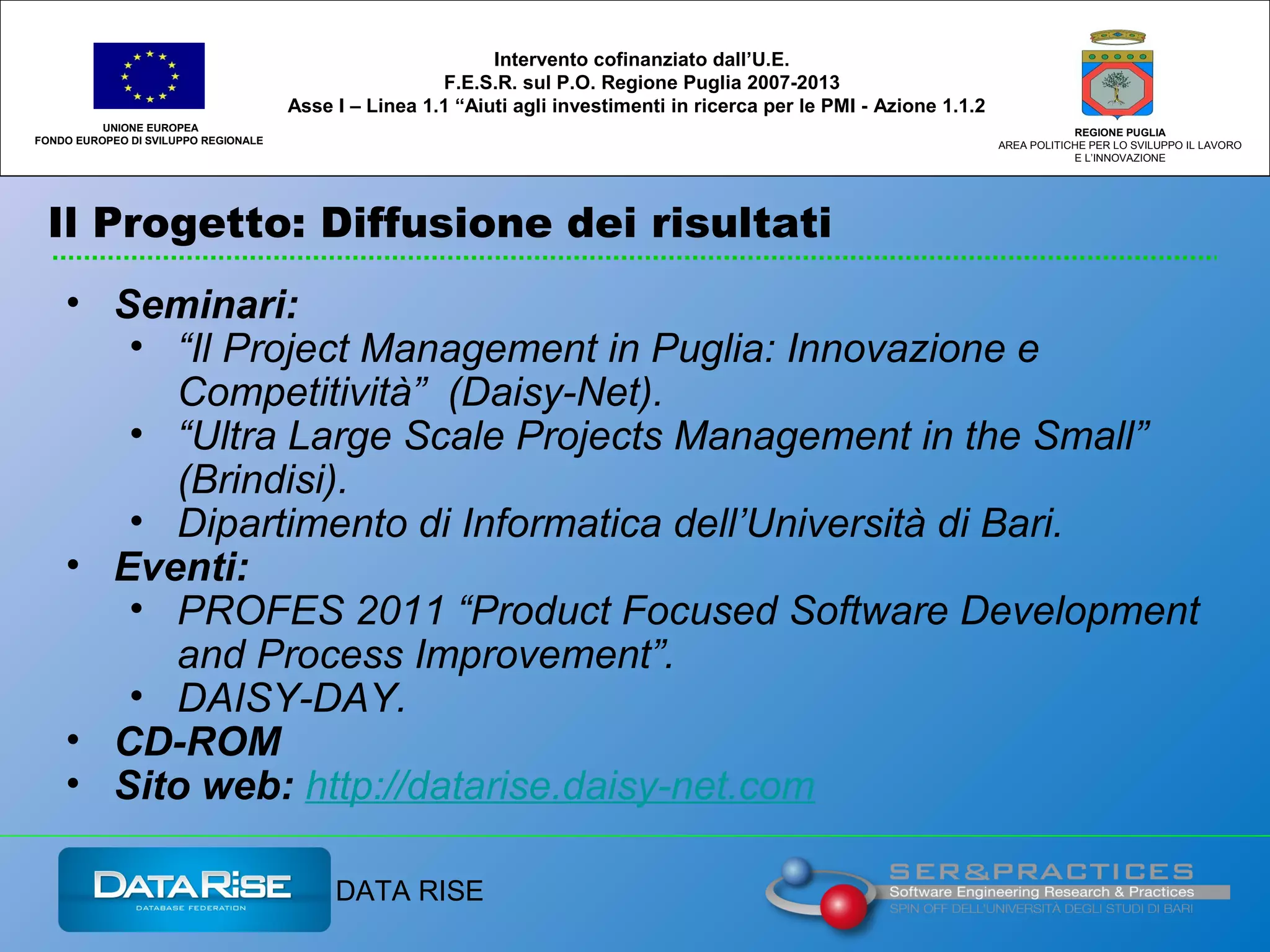 Il Progetto: Diffusione dei risultati
UNIONE EUROPEA
FONDO EUROPEO DI SVILUPPO REGIONALE
REGIONE PUGLIA
AREA POLITICHE PER LO SVILUPPO IL LAVORO
E L’INNOVAZIONE
Intervento cofinanziato dall’U.E.
F.E.S.R. sul P.O. Regione Puglia 2007-2013
Asse I – Linea 1.1 “Aiuti agli investimenti in ricerca per le PMI - Azione 1.1.2
DATA RISE
• Seminari:
• “Il Project Management in Puglia: Innovazione e
Competitività” (Daisy-Net).
• “Ultra Large Scale Projects Management in the Small”
(Brindisi).
• Dipartimento di Informatica dell’Università di Bari.
• Eventi:
• PROFES 2011 “Product Focused Software Development
and Process Improvement”.
• DAISY-DAY.
• CD-ROM
• Sito web: http://datarise.daisy-net.com
 