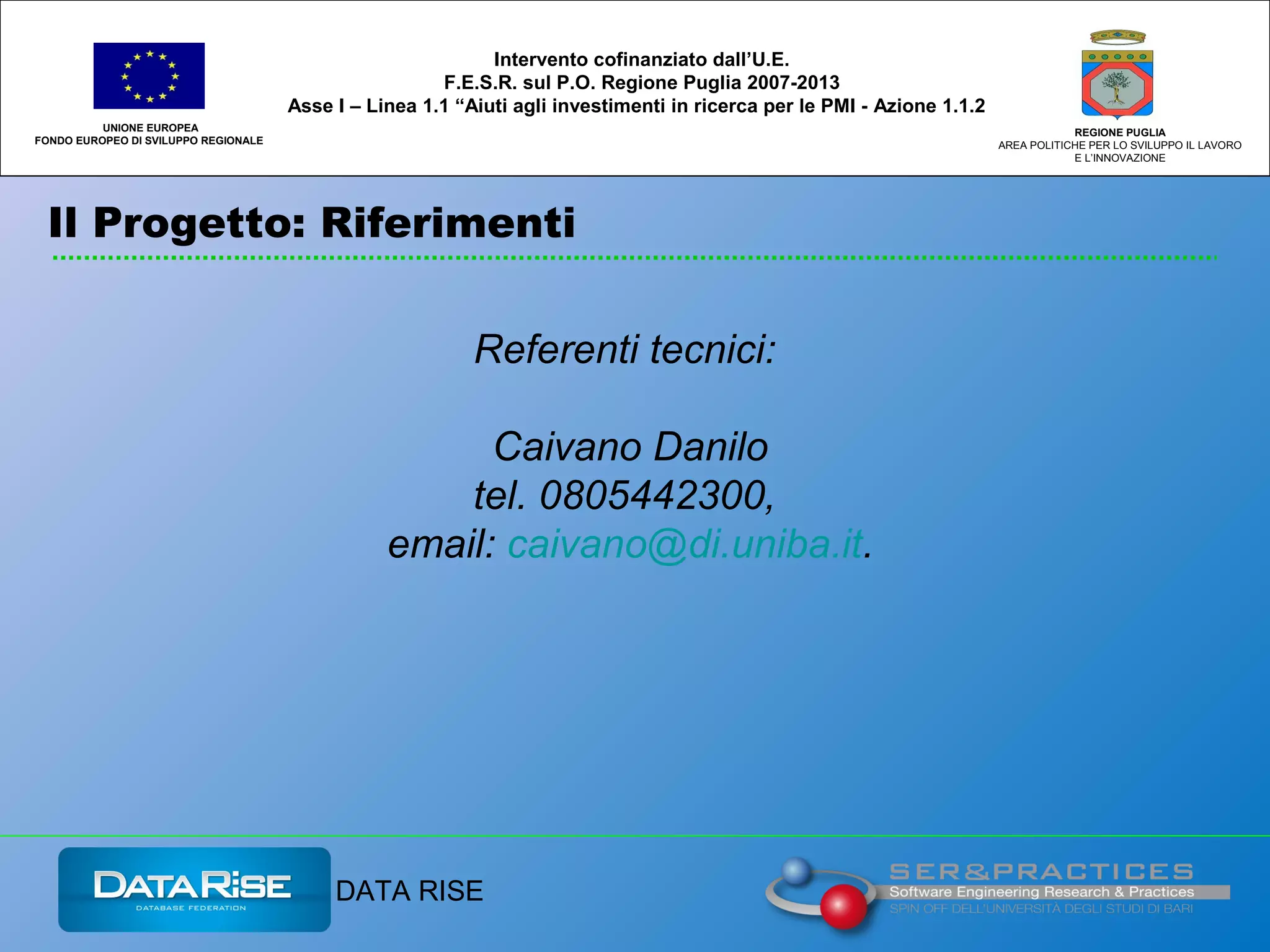 Il Progetto: Riferimenti
UNIONE EUROPEA
FONDO EUROPEO DI SVILUPPO REGIONALE
REGIONE PUGLIA
AREA POLITICHE PER LO SVILUPPO IL LAVORO
E L’INNOVAZIONE
Referenti tecnici:
Caivano Danilo
tel. 0805442300,
email: caivano@di.uniba.it.
Intervento cofinanziato dall’U.E.
F.E.S.R. sul P.O. Regione Puglia 2007-2013
Asse I – Linea 1.1 “Aiuti agli investimenti in ricerca per le PMI - Azione 1.1.2
DATA RISE
 