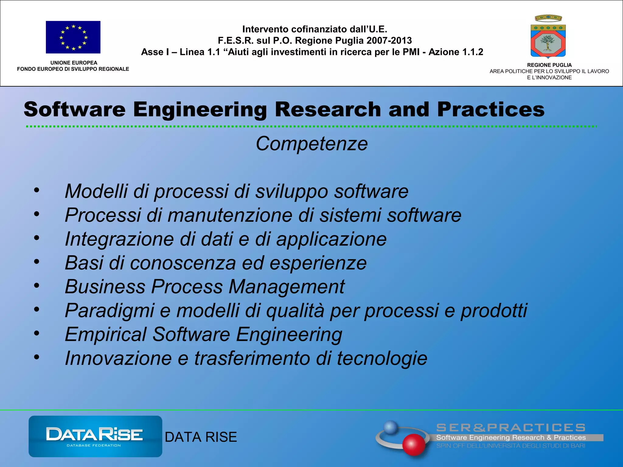 Software Engineering Research and Practices
UNIONE EUROPEA
FONDO EUROPEO DI SVILUPPO REGIONALE
REGIONE PUGLIA
AREA POLITICHE PER LO SVILUPPO IL LAVORO
E L’INNOVAZIONE
Competenze
• Modelli di processi di sviluppo software
• Processi di manutenzione di sistemi software
• Integrazione di dati e di applicazione
• Basi di conoscenza ed esperienze
• Business Process Management
• Paradigmi e modelli di qualità per processi e prodotti
• Empirical Software Engineering
• Innovazione e trasferimento di tecnologie
Intervento cofinanziato dall’U.E.
F.E.S.R. sul P.O. Regione Puglia 2007-2013
Asse I – Linea 1.1 “Aiuti agli investimenti in ricerca per le PMI - Azione 1.1.2
DATA RISE
 