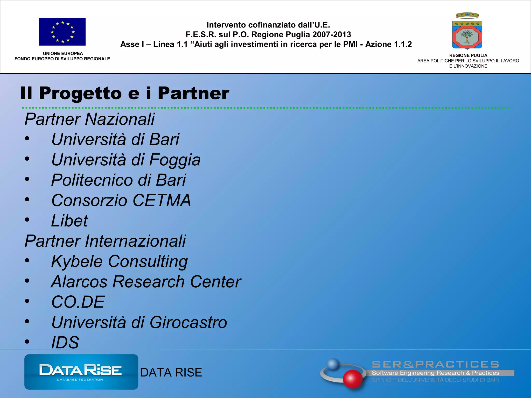 Il Progetto e i Partner
UNIONE EUROPEA
FONDO EUROPEO DI SVILUPPO REGIONALE
REGIONE PUGLIA
AREA POLITICHE PER LO SVILUPPO IL LAVORO
E L’INNOVAZIONE
Intervento cofinanziato dall’U.E.
F.E.S.R. sul P.O. Regione Puglia 2007-2013
Asse I – Linea 1.1 “Aiuti agli investimenti in ricerca per le PMI - Azione 1.1.2
Partner Nazionali
• Università di Bari
• Università di Foggia
• Politecnico di Bari
• Consorzio CETMA
• Libet
Partner Internazionali
• Kybele Consulting
• Alarcos Research Center
• CO.DE
• Università di Girocastro
• IDS
DATA RISE
 