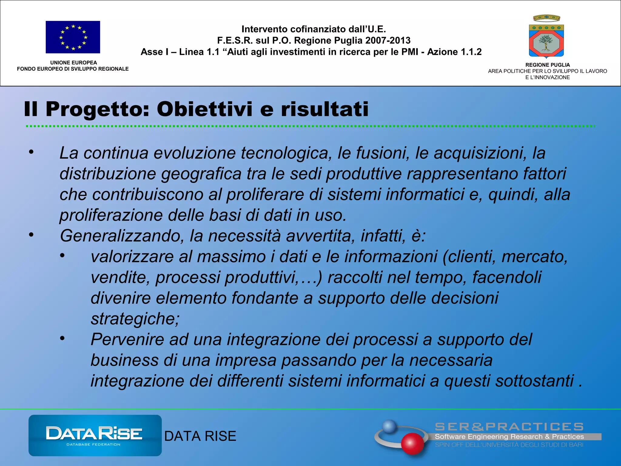 Il Progetto: Obiettivi e risultati
UNIONE EUROPEA
FONDO EUROPEO DI SVILUPPO REGIONALE
REGIONE PUGLIA
AREA POLITICHE PER LO SVILUPPO IL LAVORO
E L’INNOVAZIONE
• La continua evoluzione tecnologica, le fusioni, le acquisizioni, la
distribuzione geografica tra le sedi produttive rappresentano fattori
che contribuiscono al proliferare di sistemi informatici e, quindi, alla
proliferazione delle basi di dati in uso.
• Generalizzando, la necessità avvertita, infatti, è:
• valorizzare al massimo i dati e le informazioni (clienti, mercato,
vendite, processi produttivi,…) raccolti nel tempo, facendoli
divenire elemento fondante a supporto delle decisioni
strategiche;
• Pervenire ad una integrazione dei processi a supporto del
business di una impresa passando per la necessaria
integrazione dei differenti sistemi informatici a questi sottostanti .
Intervento cofinanziato dall’U.E.
F.E.S.R. sul P.O. Regione Puglia 2007-2013
Asse I – Linea 1.1 “Aiuti agli investimenti in ricerca per le PMI - Azione 1.1.2
DATA RISE
 