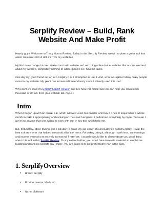 Serplify Review – Build, Rank
Website And Make Profit
Howdy guys! Welcome to Tracy Moons Review. Today in this Serplify Review, we will explore a great tool that
assist me earn 1000 of dollars from my websites.
My life have changed since I started out build website and sell thing online in the website. But no-one realized
about my website, completely nothing to attract people so i have no sales.
One day my good friend set on into Serplify Pro. I attempted to use it. And, what a surprise! Many many people
came to my website. My profit has increased tremendously since I actually used this tool
Why don't we read my Serplify Expert Review and see how this marvelous tool can help you make earn
thousand of dollars from your website like myself.
Intro
When I began up with an online site, which allowed users to consider and buy clothes. It required us a whole
month to build it appropriately and ranking on the search engines. I performed everything by myself because I
can't find anyone that was willing to work with me or any tool which help me.
But, fortunately, when finding some solution to make my job easily, I found a device called Serplify. It was the
best software ever that helped me avoid all of the mess. Following using it, although i work less, my earnings
and income were also massively increased. Therefore, I actually would like to demonstrate you good thing
about this tool in this Serplify Review. To any extent further, you won't have to waste material so much time
building and ranking website any longer. You are going to make profit faster than in the past.
1. SerplifyOverview
• Brand: Serplify
• Product creator: Mo Miah
• Niche: Software
 