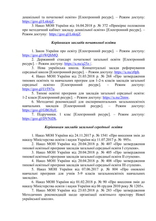 дошкільної та початкової освіти» [Електронний ресурс]. – Режим доступу:
https://goo.gl/LnknjZ.
3. Наказ МОН України від 16.04.2018 р. № 372 «Примірне положення
про методичний кабінет закладу дошкільної освіти» [Електронний ресурс]. –
Режим доступу: https://goo.gl/LnknjZ.
Керівникам закладів початкової освіти
1. Закон України про освіту [Електронний ресурс]. – Режим доступу:
https://goo.gl/rWQhMQ.
2. Державний стандарт початкової загальної освіти [Електронний
ресурс]. – Режим доступу: https://u.nu/q25z /.
3. Нова українська школа. Концептуальні засади реформування
середньої школи [Електронний ресурс]. – Режим доступу: https://u.nu/z0ph.
4. Наказ МОН України від 21.03.2018 р. № 268 «Про затвердження
типових освітніх та навчальних програм для 1-2-х класів закладів загальної
середньої освіти» [Електронний ресурс]. – Режим доступу:
https://goo.gl/UrT87u.
5. Типові освітні програми для закладів загальної середньої освіти:
1-2 класи [Електронний ресурс]. – Режим доступу: https://u.nu/2tmw.
6. Методичні рекомендації для експериментальних загальноосвітніх
навчальних закладів [Електронний ресурс]. – Режим доступу:
https://goo.gl/GBGSyE.
7. Підручники. 1 клас [Електронний ресурс]. – Режим доступу:
https://goo.gl/DVNiDk.
Керівникам закладів загальної середньої освіти
1. Наказ МОН України від 24.11.2017 р. № 1541 «Про внесення змін до
наказу Міністерства освіти і науки України від 11.07.2017 р. № 995».
2. Наказ МОН України від 20.04.2018 р. № 407 «Про затвердження
типової освітньої програми закладів загальної середньої освіти І ступеня».
3. Наказ МОН України від 20.04.2018 р. № 405 «Про затвердження
типової освітньої програми закладів загальної середньої освіти ІІ ступеня».
4. Наказ МОН України від 20.04.2018 р. № 408 «Про затвердження
типової освітньої програми закладів загальної середньої освіти ІІІ ступеня».
5. Наказ МОН України від 07.06.2017 р. № 804 «Про оновлені
навчальні програми для учнів 5-9 класів загальноосвітніх навчальних
закладів».
6. Наказ МОН України від 01.02.2018 р. № 90 «Про внесення змін до
наказу Міністерства освіти і науки України від 06 грудня 2010 року № 1205».
7. Наказ МОН України від 23.03.2018 р. № 283 «Про затвердження
Методичних рекомендацій щодо організації освітнього простору Нової
української школи».
 