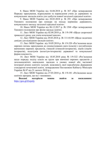 8. Наказ МОН України від 16.04.2018 р. № 367 «Про затвердження
Порядку зарахування, відрахування та переведення учнів до державних та
комунальних закладів освіти для здобуття повної загальної середньої освіти».
9. Наказ МОН України від 28.03.2018 р. № 291 «Про затвердження
Типового положення про конкурс на посаду керівника державного,
комунального закладу загальної середньої освіти».
10. Наказ МОН України від 06.12.2017 р. № 1568 «Про затвердження
Типового положення про філію закладу освіти».
11. Лист МОН України від 02.04.2018 р. № 1/9-190 «Щодо скороченої
тривалості уроку для учнів початкової школи».
12. Лист МОН України від 29.03.2018 р. № 111-01/89 «Щодо медичних
довідок для відвідання закладів освіти».
13. Лист МОН України від 18.05.2018 р. № 1/9-320 «Роз’яснення щодо
окремих питань зарахування до спеціалізованих шкіл (класів) з поглибленим
вивченням окремих предметів, гімназій (гімназій-інтернатів), ліцеїв (ліцеїв-
інтернатів), колегіумів (колегіум-інтернатів) державної та комунальної
форми власності».
14. Лист МОН України від 18.05.2018 року № 1/9-322 «Роз’яснення
щодо порядку поділу класів на групи при вивченні окремих предметів у
загальноосвітніх навчальних закладах в умовах повної або часткової
інтеграції різних освітніх галузей, можливість якої передбачена Державним
стандартом початкової освіти, затвердженим Постановою Кабінету Міністрів
України № 87 від 21 лютого 2018 р.».
15. Лист МОН України від 27.03.2018 р. № 1/9-181 «Роз'яснення щодо
освітніх програм, що не є типовими».
Вказані матеріали можна знайти за посиланням:
https://goo.gl/Zwpo6j.
 
