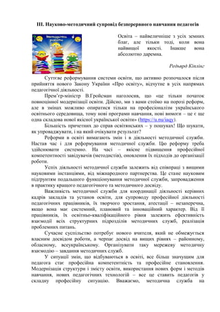 ІІІ. Науково-методичний супровід безперервного навчання педагогів
Освіта – найвеличніше з усіх земних
благ, але тільки тоді, коли вона
найвищої якості. Інакше вона
абсолютно даремна.
Редьярд Кіплінг
Суттєве реформування системи освіти, що активно розпочалося після
прийняття нового Закону України «Про освіту», відчутне в усіх напрямах
педагогічної діяльності.
Прем’єр-міністр В.Гройсман наголосив, що «це тільки початок
повноцінної модернізації освіти. Дійсно, ми з вами стоїмо на порозі реформ,
але в змінах можливо опиратися тільки на професіоналізм українського
освітнього середовища, тому нові програми навчання, нові вимоги – це є ще
одна складова нової якісної української освіти» (https://u.nu/iaqy).
Більшість причетних до справ освітянських – у пошуках! Що шукати,
як упроваджувати, і на який очікувати результат?
Реформи в освіті вимагають змін і в діяльності методичної служби.
Настав час і для реформування методичної служби. Цю реформу треба
здійснювати системно. На часі – якісне підвищення професійної
компетентності завідувачів (методистів), оновлення їх підходів до організації
роботи.
Успіх діяльності методичної служби залежить від співпраці з вищими
науковими інстанціями, від міжнародного партнерства. Це стане науковим
підґрунтям подальшого функціонування методичної служби, запровадження
в практику кращого педагогічного та методичного досвіду.
Важливість методичної служби для координації діяльності керівних
кадрів закладів та установ освіти, для супроводу професійної діяльності
педагогічних працівників, їх творчого зростання, атестації – незаперечна,
якщо вона має системний, плановий та інноваційний характер. Від її
працівників, їх освітньо-кваліфікаційного рівня залежить ефективність
взаємодії всіх структурних підрозділів методичних служб, реалізація
проблемних питань.
Сучасне суспільство потребує нового вчителя, який не обмежується
власним досвідом роботи, а черпає досвід на вищих рівнях – районному,
обласному, всеукраїнському. Організувати таку мережеву методичну
взаємодію – завдання методичних служб.
У ситуації змін, що відбуваються в освіті, все більш значущим для
педагога стає професійна компетентність та професійне становлення.
Модернізація структури і змісту освіти, використання нових форм і методів
навчання, нових педагогічних технологій – все це ставить педагогів у
складну професійну ситуацію. Вважаємо, методична служба на
 
