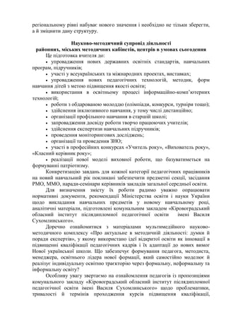 регіональному рівні набуває нового значення і необхідно не тільки зберегти,
а й зміцнити дану структуру.
Науково-методичний супровід діяльності
районних, міських методичних кабінетів, центрів в умовах сьогодення
Це підготовка вчителя до:
 упровадження нових державних освітніх стандартів, навчальних
програм, підручників;
 участі у всеукраїнських та міжнародних проектах, виставках;
 упровадження нових педагогічних технологій, методик, форм
навчання дітей з метою підвищення якості освіти;
 використання в освітньому процесі інформаційно-комп’ютерних
технологій;
 роботи з обдарованою молоддю (олімпіади, конкурси, турніри тощо);
 здійснення інклюзивного навчання, у тому числі дистанційно;
 організації профільного навчання в старшій школі;
 запровадження досвіду роботи творчо працюючих учителів;
 здійснення експертизи навчальних підручників;
 проведення моніторингових досліджень;
 організації та проведення ЗНО;
 участі в професійних конкурсах «Учитель року», «Вихователь року»,
«Класний керівник року»;
 реалізації нової моделі виховної роботи, що базуватиметься на
формуванні патріотизму.
Конкретизацію завдань для кожної категорії педагогічних працівників
на новий навчальний рік покликані забезпечити предметні секції, засідання
РМО, ММО, наради-семінари керівників закладів загальної середньої освіти.
Для визначення змісту їх роботи радимо уважно опрацювати
нормативні документи, рекомендації Міністерства освіти і науки України
щодо викладання навчальних предметів у новому навчальному році,
аналітичні матеріали, підготовлені комунальним закладом «Кіровоградський
обласний інститут післядипломної педагогічної освіти імені Василя
Сухомлинського».
Доречно ознайомитися з матеріалами мультимедійного науково-
методичного комплексу «Про актуальне в методичній діяльності: думки й
поради експертів», у якому використано ідеї відкритої освіти як інновації в
підвищенні кваліфікації педагогічних кадрів і їх адаптації до нових вимог
Нової української школи. Що забезпечує формування педагога, методиста,
менеджера, освітнього лідера нової формації, який самостійно моделює й
реалізує індивідуальну освітню траєкторію через формальну, неформальну та
інформальну освіту?
Особливу увагу звертаємо на ознайомлення педагогів із пропозиціями
комунального закладу «Кіровоградський обласний інститут післядипломної
педагогічної освіти імені Василя Сухомлинського» щодо проблематики,
тривалості й термінів проходження курсів підвищення кваліфікації,
 